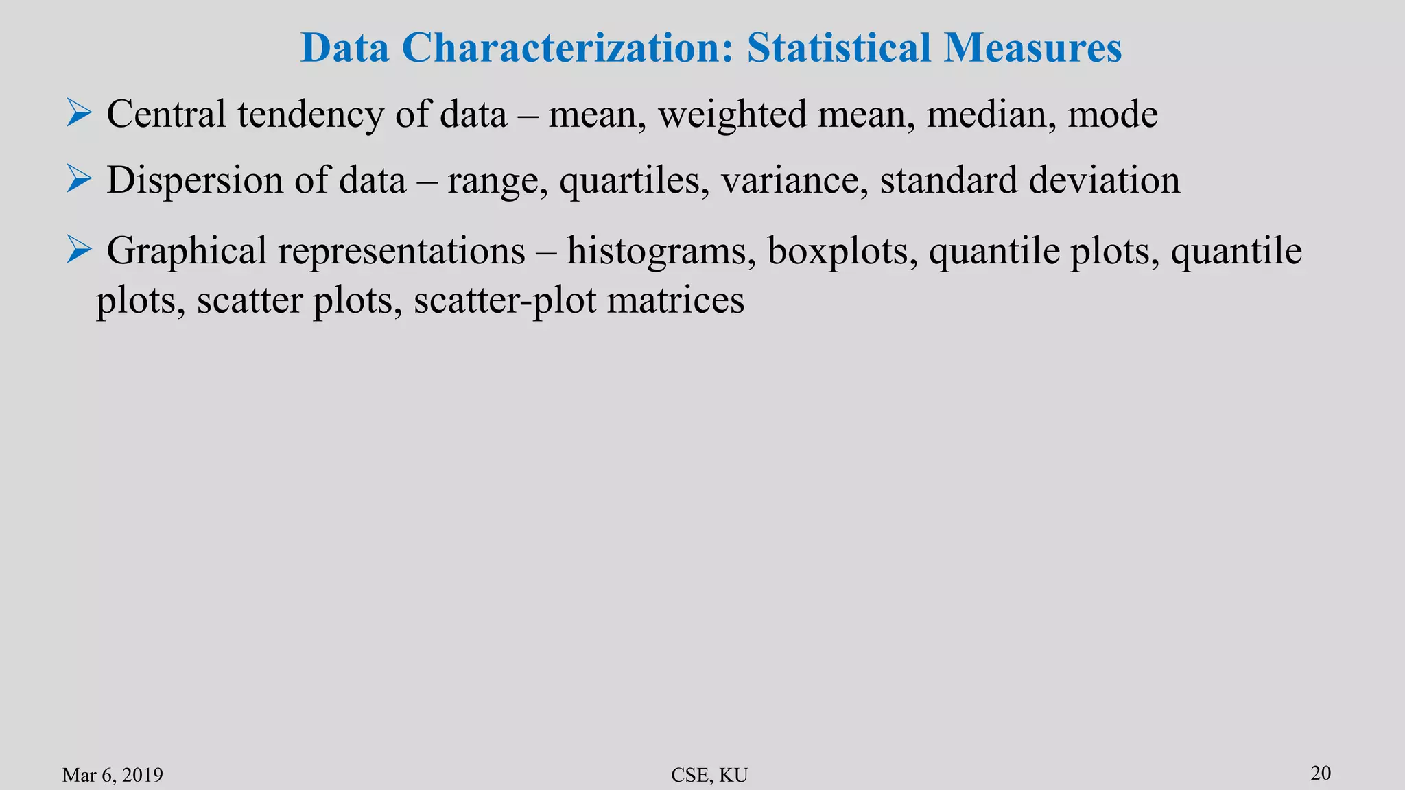 Mar 6, 2019 CSE, KU 20
Data Characterization: Statistical Measures
 Central tendency of data – mean, weighted mean, median, mode
 Dispersion of data – range, quartiles, variance, standard deviation
 Graphical representations – histograms, boxplots, quantile plots, quantile
plots, scatter plots, scatter-plot matrices
 