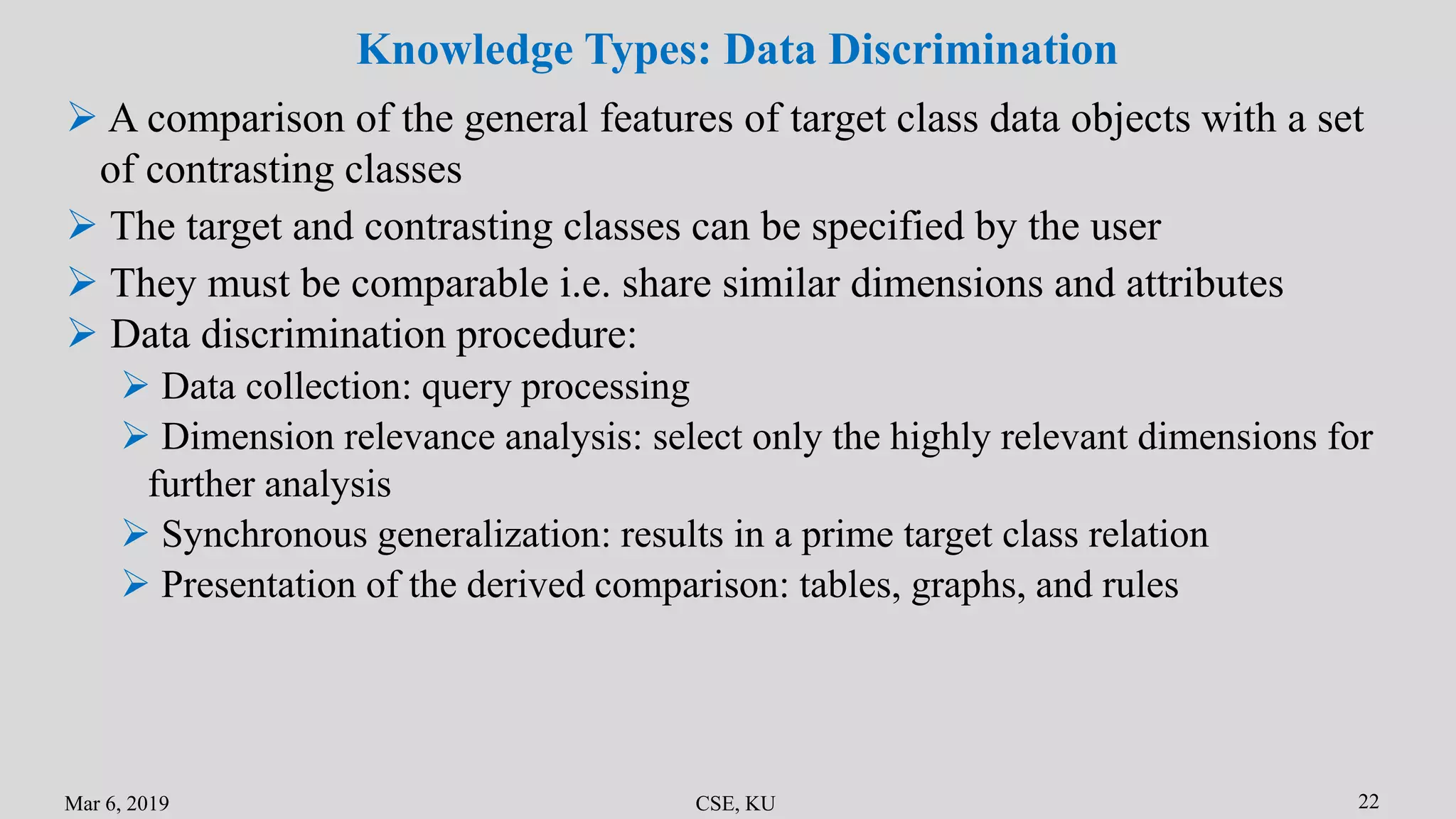 Mar 6, 2019 CSE, KU 22
Knowledge Types: Data Discrimination
 A comparison of the general features of target class data objects with a set
of contrasting classes
 The target and contrasting classes can be specified by the user
 They must be comparable i.e. share similar dimensions and attributes
 Data discrimination procedure:
 Data collection: query processing
 Dimension relevance analysis: select only the highly relevant dimensions for
further analysis
 Synchronous generalization: results in a prime target class relation
 Presentation of the derived comparison: tables, graphs, and rules
 