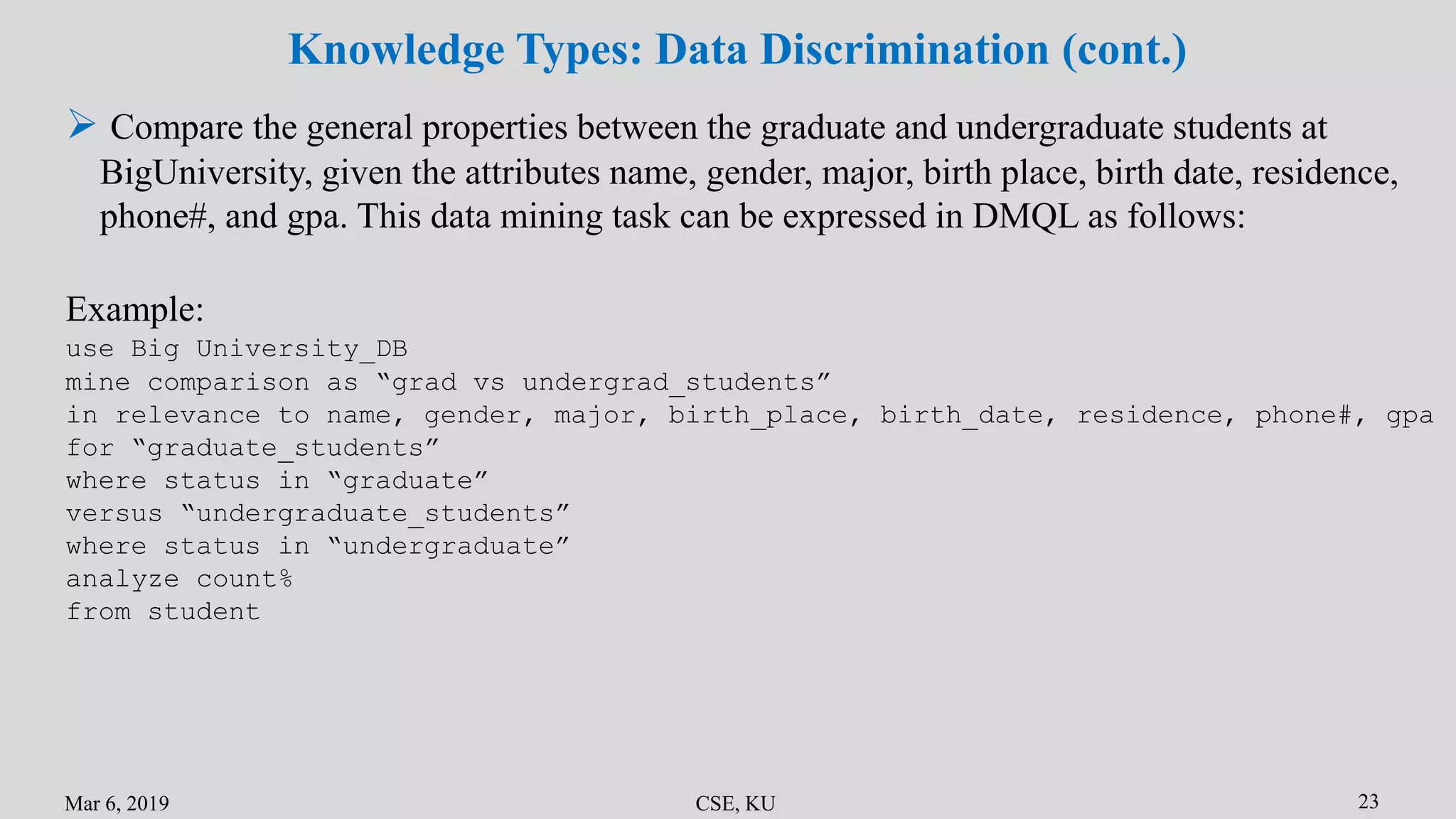 Mar 6, 2019 CSE, KU 23
Knowledge Types: Data Discrimination (cont.)
 Compare the general properties between the graduate and undergraduate students at
BigUniversity, given the attributes name, gender, major, birth place, birth date, residence,
phone#, and gpa. This data mining task can be expressed in DMQL as follows:
Example:
use Big University_DB
mine comparison as “grad vs undergrad_students”
in relevance to name, gender, major, birth_place, birth_date, residence, phone#, gpa
for “graduate_students”
where status in “graduate”
versus “undergraduate_students”
where status in “undergraduate”
analyze count%
from student
 