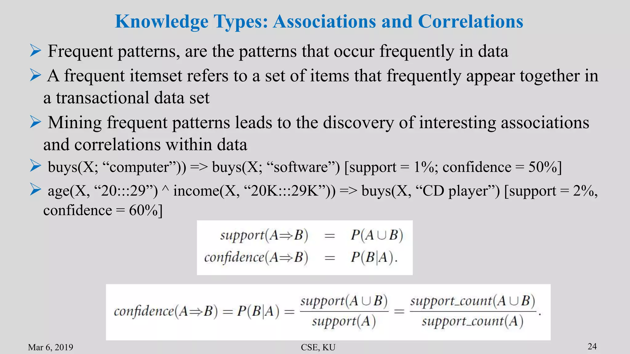Mar 6, 2019 CSE, KU 24
Knowledge Types: Associations and Correlations
 Frequent patterns, are the patterns that occur frequently in data
 buys(X; “computer”)) => buys(X; “software”) [support = 1%; confidence = 50%]
 Mining frequent patterns leads to the discovery of interesting associations
and correlations within data
 A frequent itemset refers to a set of items that frequently appear together in
a transactional data set
 age(X, “20:::29”) ^ income(X, “20K:::29K”)) => buys(X, “CD player”) [support = 2%,
confidence = 60%]
 