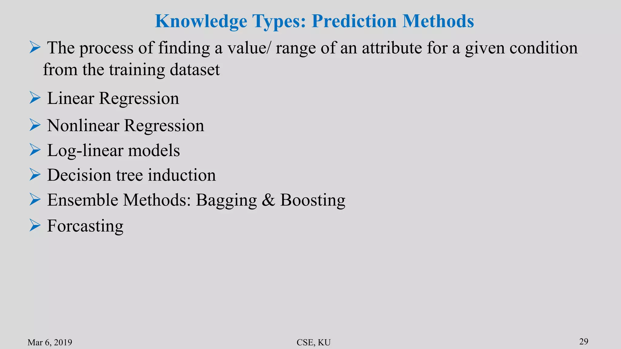 Mar 6, 2019 CSE, KU 29
 Linear Regression
 Nonlinear Regression
Knowledge Types: Prediction Methods
 Log-linear models
 Decision tree induction
 Ensemble Methods: Bagging & Boosting
 Forcasting
 The process of finding a value/ range of an attribute for a given condition
from the training dataset
 