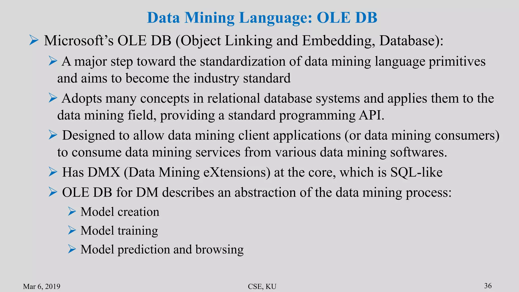 Mar 6, 2019 CSE, KU 36
Data Mining Language: OLE DB
 Microsoft’s OLE DB (Object Linking and Embedding, Database):
 A major step toward the standardization of data mining language primitives
and aims to become the industry standard
 Adopts many concepts in relational database systems and applies them to the
data mining field, providing a standard programming API.
 Designed to allow data mining client applications (or data mining consumers)
to consume data mining services from various data mining softwares.
 Has DMX (Data Mining eXtensions) at the core, which is SQL-like
 OLE DB for DM describes an abstraction of the data mining process:
 Model creation
 Model training
 Model prediction and browsing
 