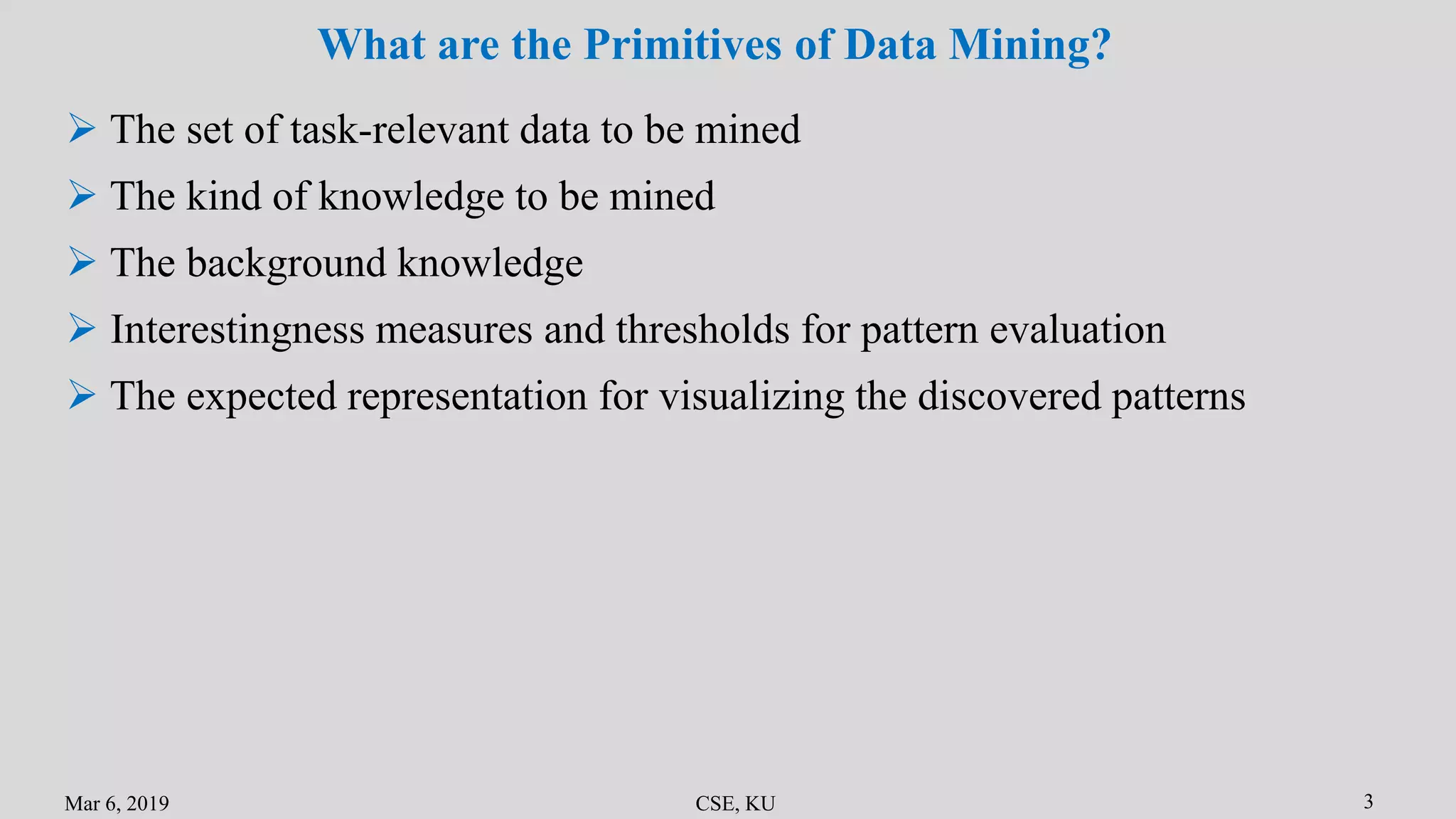 Mar 6, 2019 CSE, KU 3
What are the Primitives of Data Mining?
 The set of task-relevant data to be mined
 The kind of knowledge to be mined
 The background knowledge
 Interestingness measures and thresholds for pattern evaluation
 The expected representation for visualizing the discovered patterns
 