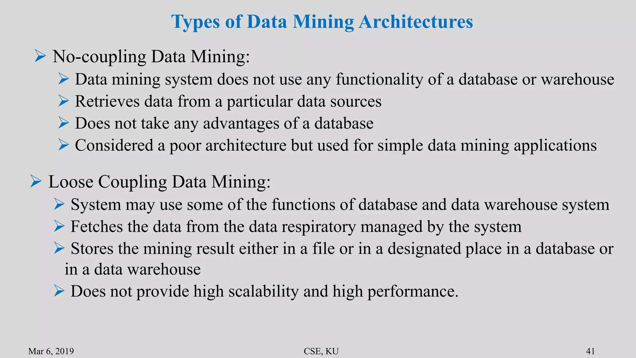 Mar 6, 2019 CSE, KU 41
Types of Data Mining Architectures
 No-coupling Data Mining:
 Data mining system does not use any functionality of a database or warehouse
 Retrieves data from a particular data sources
 Does not take any advantages of a database
 Considered a poor architecture but used for simple data mining applications
 Loose Coupling Data Mining:
 System may use some of the functions of database and data warehouse system
 Fetches the data from the data respiratory managed by the system
 Stores the mining result either in a file or in a designated place in a database or
in a data warehouse
 Does not provide high scalability and high performance.
 