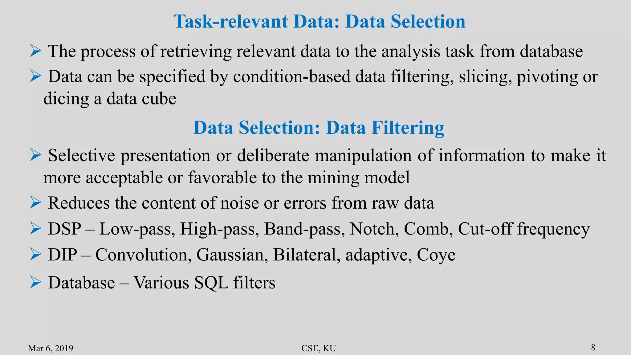 Mar 6, 2019 CSE, KU 8
Task-relevant Data: Data Selection
 The process of retrieving relevant data to the analysis task from database
 Data can be specified by condition-based data filtering, slicing, pivoting or
dicing a data cube
Data Selection: Data Filtering
 Selective presentation or deliberate manipulation of information to make it
more acceptable or favorable to the mining model
 Reduces the content of noise or errors from raw data
 DSP – Low-pass, High-pass, Band-pass, Notch, Comb, Cut-off frequency
 DIP – Convolution, Gaussian, Bilateral, adaptive, Coye
 Database – Various SQL filters
 
