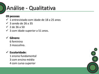 Análise - Qualitativa
09 pessoas
 1 entrevistado com idade de 18 a 25 anos
 3 sendo de 26 a 35
 2 de 36 a 50
 3 com idade superior a 51 anos.
 Gênero:
6 feminino
3 masculino.

 Escolaridade:
1 ensino fundamental
3 com ensino médio
4 com curso superior

 