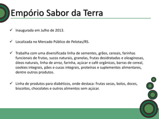 Empório Sabor da Terra
 Inaugurada em Julho de 2013.
 Localizada no Mercado Público de Pelotas/RS.
 Trabalha com uma diversificada linha de sementes, grãos, cereais, farinhas
funcionais de frutas, sucos naturais, granolas, frutas desidratadas e oleaginosas,
óleos naturais, linha de arroz, farinha, açúcar e café orgânicos, barras de cereal,
cookies integrais, pães e cucas integrais, proteínas e suplementos alimentares,
dentre outros produtos.
 Linha de produtos para diabéticos, onde destaca: frutas secas, bolos, doces,
biscoitos, chocolates e outros alimentos sem açúcar.

 
