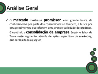 Análise Geral
 O mercado mostra-se promissor, com grande busca de
conhecimento por parte dos consumidores e também, a busca por
estabelecimentos que ofertem uma grande variedade de produtos.

Garantindo a consolidação da empresa Empório Sabor da
Terra neste segmento, através de ações específicas de marketing,
que serão citadas a seguir.

 