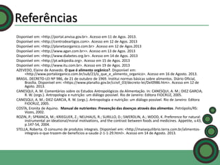 Referências
Disponível em: <http://portal.anvisa.gov.br>. Acesso em 11 de Agos. 2013.
Disponível em: <http://centrodeartigos.com>. Acesso em 12 de Agos. 2013
Disponível em: <http://planetaorganico.com.br> .Acesso em 12 de Agos.2013
Disponível em: <http://www.agan.com.br>>. Acesso em 13 de Agos. 2013
Disponível em: <http://www.diabetes.org.br>. Acesso em 14 de Agos. 2013
Disponível em: <http://pt.wikipedia.org>. Acesso em 15 de Agos. 2013
Disponível em: <http://www.itu.com.br>. Acesso em 19 de Agos. 2013
AZEVEDO, Elaine de Azevedo. O que é alimento orgânico?. Disponível em:
<http://www.portalorganico.com.br/sub/21/o_que_e_alimento_organico>. Acesso em 16 de Agosto. 2013.
BRASIL. DECRETO-LEI Nº 986, de 21 de outubro de 1969. Institui normas básicas sobre alimentos. Diário Oficial,
Brasília. Disponível em: <https://www.planalto.gov.br/ccivil_03/decreto-lei/Del0986.htm>. Acesso em 12 de
Agoto. 2013.
CANESQUI, A. M. Comentários sobre os Estudos Antropológicos da Alimentação. In: CANESQUI, A. M.; DIEZ GARCIA,
R. W. (orgs.). Antropologia e nutrição: um diálogo possível. Rio de Janeiro: Editora FIOCRUZ, 2005.
CANESQUI, A. M.; DIEZ GARCIA, R. W. (orgs.). Antropologia e nutrição: um diálogo possível. Rio de Janeiro: Editora
FIOCRUZ, 2005.
COSTA, Eronita de Aquino. Manual de nutrientes: Prevenção das doenças através dos alimentos. Petrópolis/RS:
Vozes, 2002.
ROZIN, P.; SPRANCA, M.; KRIEGUER, Z.; NEUHAUS, R.; SURILLO, D.; SWERDLIN, A.; WOOD, K. Preference for natural:
instrumental an ideational/moral motivations, and the contrast between foods and medicines. Appetite, v.43,
p.147-54, 2004.
STELLA, Roberta. O consumo de produtos integrais. Disponível em: <http://maisequilibrio.terra.com.br/alimentosintegrais-o-que-trazem-de-beneficios-a-saude-2-1-1-29.html>. Acesso em 14 de Agosto. 2013.

 