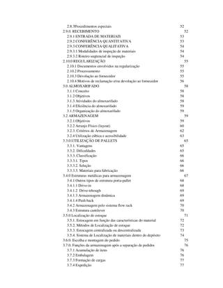 2.8.3Procedimentos especiais 52 
2.9.0. RECEBIMENTO 52 
2.9.1 ENTRADA DE MATERIAIS 53 
2.9.2 CONFERÊNCIA QUANTITATIVA 53 
2.9.3 CONFERÊNCIA QUALITATIVA 54 
2.9.3.1 Modalidades de inspeção de materiais 54 
2.9.3.2 Roteiro seqüencial de inspeção 54 
2.10.0 REGULARIZAÇÃO 55 
2.10.1 Documentos envolvidos na regularização 55 
2.10.2 Processamento 55 
2.10.3 Devolução ao fornecedor 55 
2.10.4 Motivos de reclamação e/ou devolução ao fornecedor 56 
3.0 ALMOXARIFADO 58 
3.1.1 Conceito 58 
3.1.2 Objetivos 58 
3.1.3 Atividades do almoxarifado 58 
3.1.4 Eficiência do almoxarifado 59 
3.1.5 Organização do almoxarifado 59 
3.2 ARMAZENAGEM 59 
3.2.1.Objetivos 59 
3.2.2 Arranjo Físico (layout) 60 
3.2.3. Critérios de Armazenagem 62 
3.2.4 Utilização cúbica e acessibilidade 63 
3.3.0.UTILIZAÇÃO DE PALLETS 65 
3.3.1. Vantagens 65 
3.3.2. Dificuldades 65 
3.3.3. Classificação 66 
3.3.3.1. Tipos 66 
3.3.3.2. Seleção 66 
3.3.3.3. Materiais para fabricação 66 
3.4.0 Estruturas metálicas para armazenagem 67 
3.4.1 Outros tipos de estrutura porta-pallet 68 
3.4.1.1 Drive-in 68 
3.4.1.2 Drive-trhough 69 
3.4.1.3 Armazenagem dinâmica 69 
3.4.1.4 Push back 69 
3.4.2 Armazenagem pelo sistema flow rack 70 
3.4.3 Estrutura cantilever 70 
3.5.0 Localização do estoque 71 
3.5.1. Estocagem em função das características do material 72 
3.5.2. Métodos de Localização de estoque 72 
3.5.3. Estocagem centralizada ou descentralizada 73 
3.5.4. Sistema de Localização de materiais dentro do depósito 74 
3.6.0. Escolha e montagem do pedido 75 
3.7.0. Funções da armazenagem após a separação de pedidos 76 
3.7.1 Acumulação de itens 76 
3.7.2 Embalagem 76 
3.7.3 Formação de cargas 77 
3.7.4 Expedição 77 
 