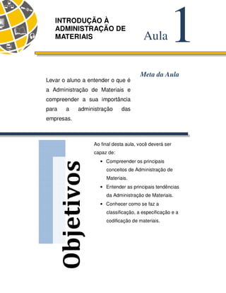 14 
Objetivos 
1 Aula 
INTRODUÇÃO À 
ADMINISTRAÇÃO DE 
MATERIAIS 
Meta da Aula 
Levar o aluno a entender o que é 
a Administração de Materiais e 
compreender a sua importância 
para a administração das 
empresas. 
Ao final desta aula, você deverá ser 
capaz de: 
• Compreender os principais 
conceitos de Administração de 
Materiais. 
• Entender as principais tendências 
da Administração de Materiais. 
• Conhecer como se faz a 
classificação, a especificação e a 
codificação de materiais. 
 