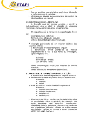 28 
- fixar os requisitos e características exigíveis na fabricação 
e no fornecimento de materiais; 
- eliminação de dúvidas que porventura se apresentem na 
identificação de um material. 
1.7.3 CRITÉRIOS SOBRE A DESCRIÇÃO 
A descrição deve ser concisa, completa e permitir a 
individualização; deve-se abolir a utilização de vocábulos 
referentes a marcas comerciais, gírias e regionalismos. 
Os requisitos para a montagem da especificação devem 
ser: 
- descrição sumária e objetiva; 
- termos técnicos adequados e usuais; 
- critérios de qualidade para determinado uso. 
A descrição padronizada de um material obedece aos 
seguintes critérios: 
- a denominação deverá ser sempre no singular; 
- a denominação deverá prender-se ao material 
especificamente e não a sua forma ou embalagem, 
apresentação ou uso; 
Exemplo: 
Barra de aço – errado; 
Aço em barra – certo; 
- utilizar denominações únicas para materiais da mesma 
natureza; 
- utilizar abreviaturas devidamente padronizadas. 
1.7.4 ESTRUTURA E FORMAÇÃO DA ESPECIFICAÇÃO 
A especificação é montada por meio da seguinte estrutura: 
a. Nome básico: trata-se do primeiro termo da especificação. 
Exemplos: 
a. lâmpada; 
b. sabão. 
b. Nome modificador: trata-se do termo complementar. 
Exemplos: 
a. lâmpada incandescente; 
b. lâmpada fluorescente; 
c. sabão em pó; 
d. sabão líquido. 
c. Características físicas: são informações detalhadas sobre 
as propriedades físicas e químicas dos materiais, tais 
como: densidade, peso específico, granulometria, 
viscosidade, dureza, resistência. Deve apontar tolerâncias 
das propriedades indicadas, métodos de análise dessas 
propriedades, padrões ou normas a serem observadas 
(ABNT, DIN, ANSI, SAE etc.). 
 