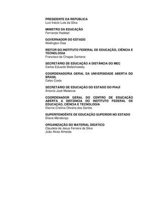 PRESIDENTE DA REPÚBLICA 
Luiz Inácio Lula da Silva 
MINISTRO DA EDUCAÇÃO 
Fernando Haddad 
GOVERNADOR DO ESTADO 
Wellington Dias 
REITOR DO INSTITUTO FEDERAL DE EDUCAÇÃO, CIÊNCIA E 
TECNOLOGIA 
Francisco da Chagas Santana 
SECRETÁRIO DE EDUCAÇÃO A DISTÂNCIA DO MEC 
Carlos Eduardo Bielschowsky 
COORDENADORIA GERAL DA UNIVERSIDADE ABERTA DO 
BRASIL 
Celso Costa 
SECRETÁRIO DE EDUCAÇÃO DO ESTADO DO PIAUÍ 
Antonio José Medeiros 
COORDENADOR GERAL DO CENTRO DE EDUCAÇÃO 
ABERTA A DISTÂNCIA DO INSTITUTO FEDERAL DE 
EDUCAÇÃO, CIÊNCIA E TECNOLOGIA 
Elanne Cristina Oliveira dos Santos 
SUPERITENDÊNTE DE EDUCAÇÃO SUPERIOR NO ESTADO 
Eliane Mendonça 
ORGANIZAÇÃO DO MATERIAL DIDÁTICO 
Claudete de Jesus Ferreira da Silva 
João Alves Almeida 
 
