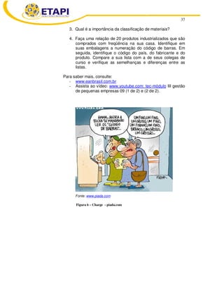 37 
3. Qual é a importância da classificação de materiais? 
4. Faça uma relação de 20 produtos industrializados que são 
comprados com freqüência na sua casa. Identifique em 
suas embalagens a numeração do código de barras. Em 
seguida, identifique o código do país, do fabricante e do 
produto. Compare a sua lista com a de seus colegas de 
curso e verifique as semelhanças e diferenças entre as 
listas. 
Para saber mais, consulte: 
- www.eanbrasil.com.br 
- Assista ao vídeo: www.youtube.com: tec-módulo III gestão 
de pequenas empresas 09 (1 de 2) e (2 de 2). 
Fonte: www.piada.com 
Figura 6 – Charge - piada.com 
 
