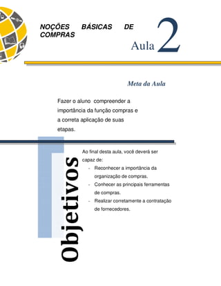 38 
Objetivos 
2 Aula 
NOÇÕES BÁSICAS DE 
COMPRAS 
Meta da Aula 
Fazer o aluno compreender a 
importância da função compras e 
a correta aplicação de suas 
etapas. 
Ao final desta aula, você deverá ser 
capaz de: 
- Reconhecer a importância da 
organização de compras. 
- Conhecer as principais ferramentas 
de compras. 
- Realizar corretamente a contratação 
de fornecedores. 
 