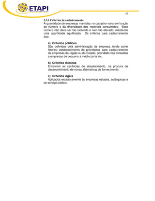 43 
2.5.1 Critérios de cadastramento 
A quantidade de empresas mantidas no cadastro varia em função 
do número e da diversidade dos materiais consumidos. Esse 
número não deve ser tão reduzido e nem tão elevado, mantendo 
uma quantidade equilibrada. Os critérios para cadastramento 
são: 
a) Critérios políticos 
São definidos pela administração da empresa, tendo como 
fatores: estabelecimento de prioridades para cadastramento 
de empresas da região ou do Estado, prioridade nas consultas 
a empresas de pequeno a médio porte etc. 
b) Critérios técnicos 
Envolvem as carências de abastecimento, na procura de 
desenvolvimento de novas alternativas de fornecimento. 
c) Critérios legais 
Aplicados exclusivamente às empresas estatais, autárquicas e 
do serviço público. 
 