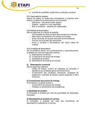 46 
e. controle de qualidade: recebimento, produção e produto. 
5.5.3 Aprovação de cadastro 
Depois de coletar os dados dos fornecedores a empresa deve 
efetuar a análise do conceito técnico do fornecedor: 
- Deficiente – não deverá obter registro; 
- Regular – poderá vir a ser registrada; 
- Bom e excelente – deverão ser cadastradas. 
5.5.4 Seleção de fornecedores 
São os seguintes os critérios de seleção: 
- O fornecedor da última compra deve sempre ser indicado; 
- Não indicar fornecedores com atrasos na entrega; 
- Evitar consultas em grupos reduzidos de fornecedores; 
- Priorizar as consultas aos fabricantes; 
- Evitar a consulta a fornecedores com baixo índice de 
cotação. 
5.5.5 Avaliação de fornecedores 
Os fornecedores devem ser constantemente e sistematicamente 
avaliados por meio dos seguintes critérios: 
a) Desempenho comercial; 
b) Cumprimento de prazos de entrega; 
c) Qualidade do produto; 
d) Desempenho do produto em serviço. 
a) Desempenho comercial 
São os seguintes aspectos: 
- Coleta de preços: número de respostas às consultas e 
obediência as condições gerais de fornecimento. 
- Cumprimento das condições contratuais: condições de 
pagamento, reajustes de preços, preços propostos e ética 
comercial. 
b) Cumprimento dos prazos de entrega 
O fornecedor é avaliado quanto a: 
- Cumprimento dos prazos de entrega; 
- Presteza no atendimento de emergências. 
c) Qualidade do produto 
O fornecedor é avaliado por meio da quantidade de devoluções 
efetuadas. 
d) Desempenho do produto em serviço 
O fornecedor é avaliado por meio das ocorrências de 
desempenho insatisfatório no serviço. 
 