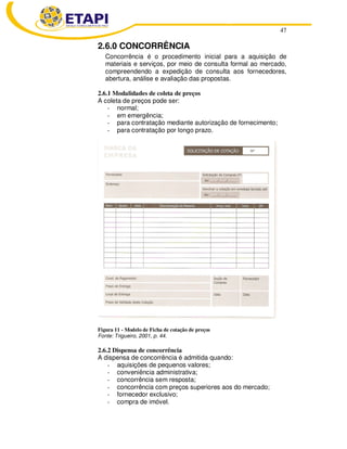 47 
2.6.0 CONCORRÊNCIA 
Concorrência é o procedimento inicial para a aquisição de 
materiais e serviços, por meio de consulta formal ao mercado, 
compreendendo a expedição de consulta aos fornecedores, 
abertura, análise e avaliação das propostas. 
2.6.1 Modalidades de coleta de preços 
A coleta de preços pode ser: 
- normal; 
- em emergência; 
- para contratação mediante autorização de fornecimento; 
- para contratação por longo prazo. 
Figura 11 - Modelo de Ficha de cotação de preços 
Fonte: Trigueiro, 2001, p. 44. 
2.6.2 Dispensa de concorrência 
A dispensa de concorrência é admitida quando: 
- aquisições de pequenos valores; 
- conveniência administrativa; 
- concorrência sem resposta; 
- concorrência com preços superiores aos do mercado; 
- fornecedor exclusivo; 
- compra de imóvel. 
 