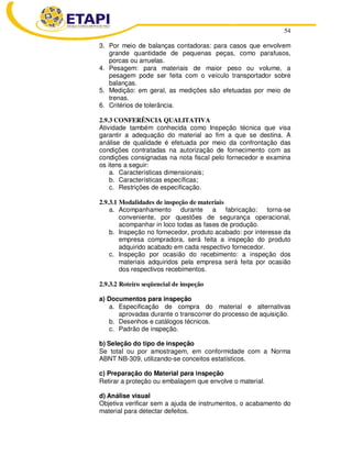 54 
3. Por meio de balanças contadoras: para casos que envolvem 
grande quantidade de pequenas peças, como parafusos, 
porcas ou arruelas. 
4. Pesagem: para materiais de maior peso ou volume, a 
pesagem pode ser feita com o veículo transportador sobre 
balanças. 
5. Medição: em geral, as medições são efetuadas por meio de 
trenas. 
6. Critérios de tolerância. 
2.9.3 CONFERÊNCIA QUALITATIVA 
Atividade também conhecida como Inspeção técnica que visa 
garantir a adequação do material ao fim a que se destina. A 
análise de qualidade é efetuada por meio da confrontação das 
condições contratadas na autorização de fornecimento com as 
condições consignadas na nota fiscal pelo fornecedor e examina 
os itens a seguir: 
a. Características dimensionais; 
b. Características específicas; 
c. Restrições de especificação. 
2.9.3.1 Modalidades de inspeção de materiais 
a. Acompanhamento durante a fabricação: torna-se 
conveniente, por questões de segurança operacional, 
acompanhar in loco todas as fases de produção. 
b. Inspeção no fornecedor, produto acabado: por interesse da 
empresa compradora, será feita a inspeção do produto 
adquirido acabado em cada respectivo fornecedor. 
c. Inspeção por ocasião do recebimento: a inspeção dos 
materiais adquiridos pela empresa será feita por ocasião 
dos respectivos recebimentos. 
2.9.3.2 Roteiro seqüencial de inspeção 
a) Documentos para inspeção 
a. Especificação de compra do material e alternativas 
aprovadas durante o transcorrer do processo de aquisição. 
b. Desenhos e catálogos técnicos. 
c. Padrão de inspeção. 
b) Seleção do tipo de inspeção 
Se total ou por amostragem, em conformidade com a Norma 
ABNT NB-309, utilizando-se conceitos estatísticos. 
c) Preparação do Material para inspeção 
Retirar a proteção ou embalagem que envolve o material. 
d) Análise visual 
Objetiva verificar sem a ajuda de instrumentos, o acabamento do 
material para detectar defeitos. 
 