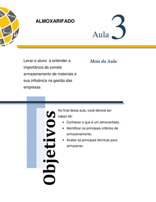 57 
Objetivos 
3 Aula 
ALMOXARIFADO 
Levar o aluno a entender a Meta da Aula 
importância do correto 
armazenamento de materiais e 
sua influência na gestão das 
empresas 
Ao final desta aula, você deverá ser 
capaz de: 
• Conhecer o que é um almoxarifado. 
• Identificar os principais critérios de 
armazenamento. 
• Avaliar as principais técnicas para 
armazenar. 
 