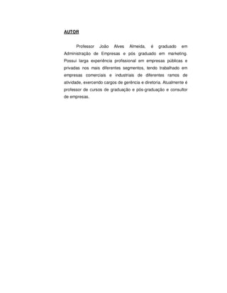 AUTOR 
Professor João Alves Almeida, é graduado em 
Administração de Empresas e pós graduado em marketing. 
Possui larga experiência profissional em empresas públicas e 
privadas nos mais diferentes segmentos, tendo trabalhado em 
empresas comerciais e industriais de diferentes ramos de 
atividade, exercendo cargos de gerência e diretoria. Atualmente é 
professor de cursos de graduação e pós-graduação e consultor 
de empresas. 
 