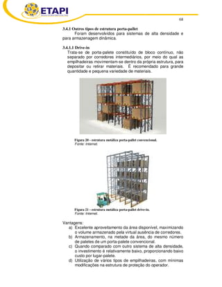 68 
3.4.1 Outros tipos de estrutura porta-pallet 
Foram desenvolvidos para sistemas de alta densidade e 
para armazenagem dinâmica. 
3.4.1.1 Drive-in 
Trata-se de porta-palete constituído de bloco contínuo, não 
separado por corredores intermediários, por meio do qual as 
empilhadeiras movimentam-se dentro da própria estrutura, para 
depositar ou retirar materiais. É recomendado para grande 
quantidade e pequena variedade de materiais. 
Figura 20 - estrutura metálica porta-pallet convencional. 
Fonte: Internet. 
Figura 21 - estrutura metálica porta-pallet drive-in. 
Fonte: Internet. 
Vantagens: 
a) Excelente aproveitamento da área disponível, maximizando 
o volume armazenado pela virtual ausência de corredores. 
b) Armazenamento, na metade da área, do mesmo número 
de paletes de um porta-palete convencional. 
c) Quando comparado com outro sistema de alta densidade, 
o investimento é relativamente baixo, proporcionando baixo 
custo por lugar-palete. 
d) Utilização de vários tipos de empilhadeiras, com mínimas 
modificações na estrutura de proteção do operador. 
 