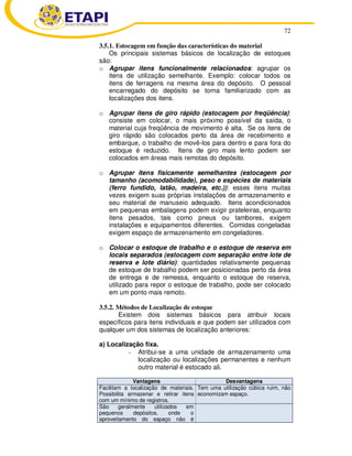 72 
3.5.1. Estocagem em função das características do material 
Os principais sistemas básicos de localização de estoques 
são: 
o Agrupar itens funcionalmente relacionados: agrupar os 
itens de utilização semelhante. Exemplo: colocar todos os 
itens de ferragens na mesma área do depósito. O pessoal 
encarregado do depósito se torna familiarizado com as 
localizações dos itens. 
o Agrupar itens de giro rápido (estocagem por freqüência): 
consiste em colocar, o mais próximo possível da saída, o 
material cuja freqüência de movimento é alta. Se os itens de 
giro rápido são colocados perto da área de recebimento e 
embarque, o trabalho de movê-los para dentro e para fora do 
estoque é reduzido. Itens de giro mais lento podem ser 
colocados em áreas mais remotas do depósito. 
o Agrupar itens fisicamente semelhantes (estocagem por 
tamanho (acomodabilidade), peso e espécies de materiais 
(ferro fundido, latão, madeira, etc.)): esses itens muitas 
vezes exigem suas próprias instalações de armazenamento e 
seu material de manuseio adequado. Itens acondicionados 
em pequenas embalagens podem exigir prateleiras, enquanto 
itens pesados, tais como pneus ou tambores, exigem 
instalações e equipamentos diferentes. Comidas congeladas 
exigem espaço de armazenamento em congeladores. 
o Colocar o estoque de trabalho e o estoque de reserva em 
locais separados (estocagem com separação entre lote de 
reserva e lote diário): quantidades relativamente pequenas 
de estoque de trabalho podem ser posicionadas perto da área 
de entrega e de remessa, enquanto o estoque de reserva, 
utilizado para repor o estoque de trabalho, pode ser colocado 
em um ponto mais remoto. 
3.5.2. Métodos de Localização de estoque 
Existem dois sistemas básicos para atribuir locais 
específicos para itens individuais e que podem ser utilizados com 
qualquer um dos sistemas de localização anteriores: 
a) Localização fixa. 
- Atribui-se a uma unidade de armazenamento uma 
localização ou localizações permanentes e nenhum 
outro material é estocado ali. 
Vantagens Desvantagens 
Facilitam a localização de materiais. 
Possibilita armazenar e retirar itens 
com um mínimo de registros. 
Tem uma utilização cúbica ruim, não 
economizam espaço. 
São geralmente utilizados em 
pequenos depósitos, onde o 
aproveitamento do espaço não é 
 