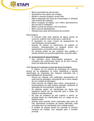 74 
− Menor quantidade de mão-de-obra; 
− Atendimento mais rápido nas entregas; 
− Mantém o pessoal ocupado o tempo todo; 
− Melhor disposição dos locais de armazenagem e utilização 
mais eficiente dos espaços; 
− Menor ocupação do espaço, com melhor aproveitamento 
dos recursos e instalações; 
− Melhor controle do estoque e dos inventários; 
− Menor risco de obsolescência; 
− Redução dos custos administrativos do armazém. 
Desvantagens: 
− O armazém pode estar distante de alguns pontos de 
consumo, exigindo maior tempo para o suprimento; 
− É necessário um maior número de equipamentos de 
movimentação e armazenagem; 
− Quando há atrasos no atendimento de pedidos no 
armazém, desorganização ou qualquer avaria nos 
equipamentos, os usuários sofrem perdas; 
− Os usuários podem ter que antecipar seus pedidos e 
sempre solicitar uma quantia suplementar, prevendo faltas. 
b) Armazenamento descentralizado 
− São utilizados vários almoxarifados pequenos. As 
condições são praticamente iguais às do item anterior, 
porém as distâncias são menores. 
3.5.4. Sistema de Localização de materiais dentro do depósito 
O objetivo de um sistema de localização de materiais 
deverá ser de estabelecer os meios necessários à perfeita 
identificação da localização dos materiais estocados sob a 
responsabilidade do almoxarifado. 
− Deverá ser utilizada uma codificação representativa de 
cada local de estocagem, abrangendo até o menor espaço 
de uma unidade de estocagem. 
− Cada conjunto de códigos deve indicar, precisamente, o 
posicionamento de cada material estocado, facilitando as 
operações de movimentação, inventário etc. 
− As estantes podem ser identificadas por letras cuja 
seqüência deverá ser da esquerda para a direita em 
relação à entrada principal. 
− No caso da existência de piso superior e inferior, as 
estantes devem ser identificadas com um código do seu 
respectivo piso. 
− Quando duas estantes forem associadas pela parte de 
trás, defrontando corredores de acesso diferentes, cada 
uma delas deve ser identificada como unidade isolada. 
− O símbolo da estante deverá ser colocado no primeiro 
montante da unidade, com projeção para o corredor 
principal. 
 