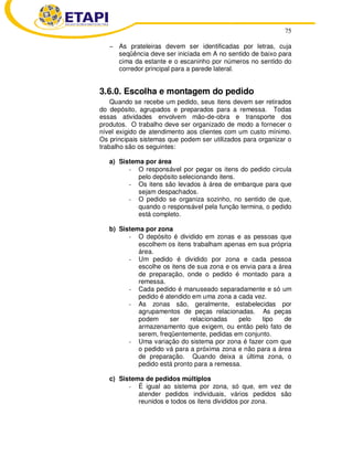 75 
− As prateleiras devem ser identificadas por letras, cuja 
seqüência deve ser iniciada em A no sentido de baixo para 
cima da estante e o escaninho por números no sentido do 
corredor principal para a parede lateral. 
3.6.0. Escolha e montagem do pedido 
Quando se recebe um pedido, seus itens devem ser retirados 
do depósito, agrupados e preparados para a remessa. Todas 
essas atividades envolvem mão-de-obra e transporte dos 
produtos. O trabalho deve ser organizado de modo a fornecer o 
nível exigido de atendimento aos clientes com um custo mínimo. 
Os principais sistemas que podem ser utilizados para organizar o 
trabalho são os seguintes: 
a) Sistema por área 
- O responsável por pegar os itens do pedido circula 
pelo depósito selecionando itens. 
- Os itens são levados à área de embarque para que 
sejam despachados. 
- O pedido se organiza sozinho, no sentido de que, 
quando o responsável pela função termina, o pedido 
está completo. 
b) Sistema por zona 
- O depósito é dividido em zonas e as pessoas que 
escolhem os itens trabalham apenas em sua própria 
área. 
- Um pedido é dividido por zona e cada pessoa 
escolhe os itens de sua zona e os envia para a área 
de preparação, onde o pedido é montado para a 
remessa. 
- Cada pedido é manuseado separadamente e só um 
pedido é atendido em uma zona a cada vez. 
- As zonas são, geralmente, estabelecidas por 
agrupamentos de peças relacionadas. As peças 
podem ser relacionadas pelo tipo de 
armazenamento que exigem, ou então pelo fato de 
serem, freqüentemente, pedidas em conjunto. 
- Uma variação do sistema por zona é fazer com que 
o pedido vá para a próxima zona e não para a área 
de preparação. Quando deixa a última zona, o 
pedido está pronto para a remessa. 
c) Sistema de pedidos múltiplos 
- É igual ao sistema por zona, só que, em vez de 
atender pedidos individuais, vários pedidos são 
reunidos e todos os itens divididos por zona. 
 