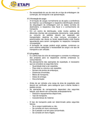 77 
− Da necessidade do uso de mais de um tipo de embalagem: de 
contenção, de transporte e de apresentação. 
3.7.3 Formação de cargas 
− A formação de cargas normalmente se dá após a conferência 
do material, sua embalagem e respectiva identificação através 
da etiquetagem da embalagem com os dados corretos do 
destinatário, a respectiva nota fiscal e o conhecimento de 
transporte. 
− Em um centro de distribuição, onde muitos pedidos de 
diferentes clientes são processados diariamente, cada pedido 
ou conjunto de pedidos deverá ser separado por 
transportador, destinos ou rotas comuns, arrumados e 
posicionados nas docas ou locais especificados onde ficarão 
aguardando para serem carregados no respectivo transporte 
na expedição. 
− A formação de cargas poderá exigir paletes, conteiners ou 
outro sistema adequado a necessidade da carga e do tipo de 
transporte a ser utilizado. 
3.7.4 Expedição 
− É a última fase do ciclo de estocagem e consiste no embarque 
dos produtos para os respectivos clientes (empresas ou 
consumidores). 
− No planejamento das operações de expedição, é necessário 
que se considere os seguintes itens: 
− Quantidade total a ser expedida; 
− Peso total ou volume a ser expedido; 
− Número de pontos de embarque; 
− Distâncias envolvidas; 
− Meios de transporte; 
− Datas de entrega; 
− Documentação. 
− Antes de ser retirada uma carga da área de expedição esta 
deverá ser verificada para assegurar que o cliente receba o 
pedido correto. 
− As operações de carregamento dependem dos seguintes 
fatores, que devem ser conhecidos antecipadamente: 
− Pessoal e equipamentos disponíveis. 
− Tipo de transporte. 
− Características do material. 
− O tipo de transporte pode ser determinado pelos seguintes 
fatores: 
− Se a carga é paletizada ou não. 
− Se consiste em itens volumosos. 
− Se é pesado e se tem peso concentrado. 
− Se consiste em itens frágeis. 
 