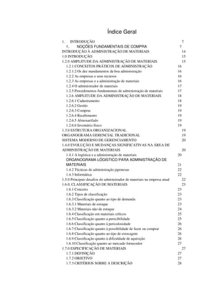 Índice Geral 
1. INTRODUÇÃO 7 
1. NOÇÕES FUNDAMENTAIS DE COMPRA 7 
INTRODUÇÃO À ADMINISTRAÇÃO DE MATERIAIS 14 
1.0 INTRODUÇÃO 15 
1.2.0 AMPLITUDE DA ADMINISTRAÇÃO DE MATERIAIS 15 
1.2.1 CONCEITOS PRÁTICOS DE ADMINISTRAÇÃO 16 
1.2.1.2 Os dez mandamentos da boa administração 16 
1.2.2 As empresas e seus recursos 16 
1.2.3 As empresas e a administração de materiais 16 
1.2.4 O administrador de materiais 17 
1.2.5 Procedimentos fundamentais de administração de materiais 17 
1.2.6 AMPLITUDE DA ADMINISTRAÇÃO DE MATERIAIS 18 
1.2.6.1 Cadastramento 18 
1.2.6.2 Gestão 19 
1.2.6.3 Compras 19 
1.2.6.4 Recebimento 19 
1.2.6.5 Almoxarifado 19 
1.2.6.6 Inventário físico 19 
1.3.0 ESTRUTURA ORGANIZACIONAL 19 
ORGANOGRAMA GERENCIAL TRADICIONAL 19 
SISTEMA MODERNO DE GERENCIAMENTO 20 
1.4.0 EVOLUÇÃO E MUDANÇAS SIGNIFICATIVAS NA ÁREA DE 
ADMINISTRAÇÃO DE MATERIAIS 20 
1.4.1 A logística e a administração de materiais 20 
ORGANOGRAMA LÓGISTICO PARA ADMINISTRAÇÃO DE 
MATERIAIS 21 
1.4.2 Técnicas de administração japonesas 22 
1.4.3 Informática 22 
1.5.0 Principais desafios do administrador de materiais na empresa atual 22 
1.6.0. CLASSIFICAÇÃO DE MATERIAIS 23 
1.6.1 Conceito 23 
1.6.2 Tipos de classificação 23 
1.6.3 Classificação quanto ao tipo de demanda 23 
1.6.3.1 Materiais de estoque 23 
1.6.3.2 Materiais não de estoque 24 
1.6.4 Classificação em materiais críticos 25 
1.6.5 Classificação quanto a perecibilidade 25 
1.6.6 Classificação quanto à periculosidade 26 
1.6.7 Classificação quanto à possibilidade de fazer ou comprar 26 
1.6.8 Classificação quanto ao tipo de estocagem 26 
1.6.9 Classificação quanto à dificuldade de aquisição 26 
1.6.10 Classificação quanto ao mercado fornecedor 27 
1.7.0 ESPECIFICAÇÃO DE MATERIAIS 27 
1.7.1 DEFINIÇÃO 27 
1.7.2 OBJETIVO 27 
1.7.3 CRITÉRIOS SOBRE A DESCRIÇÃO 28 
 