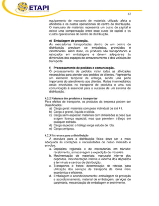 42 
equipamento de manuseio de materiais utilizado afeta a 
eficiência e os custos operacionais do centro de distribuição. 
O manuseio de materiais representa um custo de capital e 
existe uma compensação entre esse custo de capital e os 
custos operacionais do centro de distribuição. 
e) Embalagem de proteção. 
As mercadorias transportadas dentro de um centro de 
distribuição precisam se embaladas, protegidas e 
identificadas. Além disso, os produtos são transportados e 
estocados em embalagens e devem adequar-se às 
dimensões dos espaços de armazenamento e dos veículos de 
transporte. 
f) Processamento de pedidos e comunicação. 
O processamento de pedidos inclui todas as atividades 
necessárias para atender aos pedidos de clientes. Representa 
um elemento temporal da entrega, sendo uma parte 
importante do atendimento aos clientes. Muitos intermediários 
estão envolvidos no transporte de produtos e uma boa 
comunicação é essencial para o sucesso de um sistema de 
distribuição. 
4.2.2 Natureza dos produtos a transportar 
Para efeitos de transporte, os produtos da empresa podem ser 
classificados: 
a) Carga geral: materiais com peso individual de até 4 t. 
b) Carga a granel, líquida e sólida. 
c) Carga semi-especial: materiais com dimensões e peso que 
exigem licença especial, mas que permitem tráfego em 
qualquer estrada. 
d) Carga especial: o tráfego exige estudo de rota. 
e) Carga perigosa. 
4.2.3 Estrutura para a distribuição 
A estrutura para a distribuição física deve ser a mais 
adequada às condições e necessidades de nosso mercado e 
envolve: 
a. Depósitos regionais e de mercadorias em trânsito: 
recebimento, armazenagem e expedição de materiais. 
b. Movimentação de materiais: manuseio interno dos 
depósitos, movimentação interna e externa dos depósitos 
e terminais e centros de distribuição. 
c. Transportes e fretes: determinação de roteiros para 
utilização dos serviços de transporte da forma mais 
econômica e eficiente. 
d. Embalagem e acondicionamento: embalagem de proteção 
e acondicionamento, material de embalagem, serviços de 
carpintaria, mecanização de embalagem e enchimento. 
 