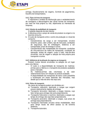 44 
entrega, Escalonamento de viagens, Controle de pagamentos, 
Escolha da transportadora. 
4.4.3. Tipos de frota de transporte 
É importante a análise da distribuição para o estabelecimento 
de vantagens e desvantagens das várias formas de transporte, 
por meio de frota própria ou não, objetivando os interesses da 
empresa. 
4.4.4. Seleção da modalidade de transporte 
A seleção depende de dois fatores: 
a. A diferença entre o preço de venda do produto na origem e no 
local de consumo. 
b. O custo de transporte entre o centro de produção e o local de 
consumo: 
- Características da carga a ser transportada: envolve 
tamanho, peso, valor unitário, tipo de manuseio, condições 
de segurança, tipo de embalagem, distância a ser 
transportada, prazo de entrega e outros. 
- Características das modalidades de transporte: condições 
da infra-estrutura da malha de transportes, condições de 
operação, tempo de viagem, custo e frete, mão-de-obra 
envolvida, rota de viagem e adoção de frota própria para 
transporte e outros. 
4.4.5. Influência da localização da empresa no transporte 
Existem muitos fatores envolvidos na seleção de um lugar 
para uma fábrica: 
- O custo e a disponibilidade de transporte de matérias-primas 
para a fábrica e o transporte de produtos acabados 
para o mercado. 
- As matérias-primas são volumosas e de valor 
relativamente baixo em relação ao produto acabado. 
- A disponibilidade de transportes de baixo custo possibilita 
a localização em áreas distantes dos mercados, mas 
desde que a mão-de-obra não seja cara. 
4.4.6. Meios de transporte 
Os meios de transporte podem ser divididos em: 
a) Transporte rodoviário: destinado a cargas que exigem 
prazos relativamente rápidos de entrega. 
b) Transporte ferroviário: destinado a cargas maiores, cujo 
fator tempo para entrega não será preponderante. 
c) Transporte hidroviário e marítimo: destinado a cargas cujo 
tempo de entrega não seja fator preponderante. 
d) Transporte aeroviário: destinado a cargas, cujo prazo de 
entrega seja preponderante. 
e) Transporte intermodal: envolve várias modalidades, ideal 
para atingir locais de difícil acesso ou de extrema 
distância. 
f) Transporte dutoviário. 
 