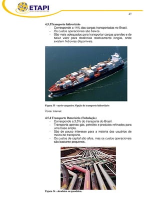 47 
4.5.3Transporte hidroviário 
- Corresponde a 14% das cargas transportadas no Brasil. 
- Os custos operacionais são baixos. 
- São mais adequados para transportar cargas grandes e de 
baixo valor para distâncias relativamente longas, onde 
existem hidrovias disponíveis. 
Figura 35 - navio-cargueiro. Opção de transporte hidroviário 
. 
Fonte: Internet. 
4.5.4 Transporte Dutoviário (Tubulação) 
- Corresponde a 3,5% do transporte do Brasil. 
- Transporta apenas gás, petróleo e produtos refinados para 
uma base ampla. 
- São de pouco interesse para a maioria dos usuários de 
meios de transporte. 
- Os custos de capital são altos, mas os custos operacionais 
são bastante pequenos. 
Figura 36 - oleodutos ou gasodutos. 
 