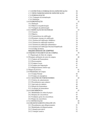 1.7.4 ESTRUTURA E FORMAÇÃO DA ESPECIFICAÇÃO 28 
1.7.5 TIPOS PADRONIZADOS DE ESPECIFICAÇÃO 29 
1.7.6 NORMALIZAÇÃO 30 
1.7.6.1 Vantagens da normalização 30 
1.7.6.2 Definição 30 
1.8.0 PADRONIZAÇÃO 32 
1.8.1 Definição 32 
1.8.2 Objetivos da padronização 32 
1.8.3 Vantagens da padronização 32 
1.9.0. CODIFICAÇÃO DE MATERIAIS 33 
1.9.1 Conceito 33 
1.9.2 Objetivo 33 
1.9.3 Características da codificação 33 
1.9.4 Principais sistemas de codificação 34 
1.9.4.1 Sistema de Codificação Alfabético 34 
1.9.4.2 Sistema de codificação numérico 34 
1.9.4.3 Sistema de codificação alfanumérico 35 
1.9.4.4 Sistema de Codificação Decimal Simplificado 35 
1.9.4.5 Código de barras 36 
NOÇÕES BÁSICAS DE COMPRAS 38 
2.0 NOÇÕES FUNDAMENTAIS DE COMPRA 39 
2.1 Organização do Setor de compras 39 
2.2 Principais atribuições do setor de compras 40 
2.2.1 Cadastro de Fornecedores 40 
2.2.2 Processamento 40 
2.2.3 Compras Locais 41 
2.2.4 Compras por Importação 41 
2.2.5 Diligenciamento (follow-up) 41 
2.3 Etapas do processo 41 
2.4.0 Modalidades de Compra 42 
2.4.1 Compra Normal 42 
2.4.2 Compra em emergência 42 
2.5.0. CADASTRO DE FORNECEDORES 42 
2.5.1 Critérios de cadastramento 43 
2.5.2 Procedimentos para cadastro 44 
5.5.3 Aprovação de cadastro 46 
5.5.4 Seleção de fornecedores 46 
5.5.5 Avaliação de fornecedores 46 
2.6.0 CONCORRÊNCIA 47 
2.6.1 Modalidades de coleta de preços 47 
2.6.2 Dispensa de concorrência 47 
2.6.3 Condições gerais da concorrência 48 
2.6.4 Etapas da concorrência 49 
2.7.0. CONTRATAÇÃO 49 
2.8.0 DILIGENCIAMENTO (FOLLOW-UP) 50 
2.8.1 Procedimentos para diligenciamento 51 
2.8.2 Modalidades de diligenciamento 51 
2.8.2.1Atuação preventiva 51 
2.8.2.2 Atuação curativa 52 
 