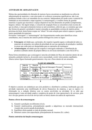 ATIVIDADE DE ARMAZENAGEM
Muitas das oportunidades de obtenção de maiores lucros encontram-se atualmente na esfera da
administração de materiais, e este setor pode vir a oferecer economias significativas, não é um
problema isolado e deve ser entendido em seu contexto. Independente do modo como o material foi
embalado ou movimentado a etapa seguinte é a armazenagem, e a melhor forma de guardar
materiais é aquela que maximiza o espaço disponível nas três dimensões do prédio (comprimento,
largura e altura). Até algum tempo, o conceito de ocupação física se concentrava mais na área do
que na altura, o mau aproveitamento tornou-se anti-econômico, além do que, se constatou que uma
das formas de garantir a produção é manter estocadas as quantidades corretas de matéria-prima
próximas do local, desta forma ocupar em “altura” foi uma solução para reduzir espaços e guardar a
maior quantidade de materiais.
Os termos “estocagem” e “armazenagem” são frequentemente usados para identificar coisas
semelhantes, mas a maioria dos autores prefere distingui-los como se segue:
 Estocagem: atividade que, a principio, diz respeito à guarda segura e ordenada de todos os
materiais do armazém, em ordem de prioridade de uso nas operações de produção e também
às peças que estão para ser despachadas para as operações de montagem.
 Armazenagem: atividade que diz respeito à estocagem ordenada e à distribuição de
produtos acabados dentro da própria fábrica ou em locais destinados a este fim (CD’s).
Desta forma entendemos que a estocagem é uma das atividades do fluxo de materiais dentro de um
armazém, podendo inclusive, de acordo com a necessidade, existir vários pontos espalhados.
Abaixo temos figura ilustrando genericamente o lay-out e fluxo dentro de um armazém.
O objetivo consiste em estabelecer um ciclo produtivo e distributivo contínuo, lembrando que está
atividade representa uma imobilização de ativos financeiros da empresa, e que se espera é a
eliminação ou a redução drástica com os custos envolvidos na atividade. Já se sabe que
armazenagem é uma atividade ampla e complexa do ponto de vista operacional e de serviços, pois
ele é elo que garante um nível de serviço (alto ou baixo) dentro da cadeia de suprimentos.
Pontos a favor da armazenagem:
1. Garantir a produção em diferentes níveis.
2. Garantir matéria-prima, principalmente quando a adquirimos no mercado internacional,
visando não ocorrer parada da produção.
3. Equilibrar oferta quando se trata de produto sazonal.
4. Diminuir custos com especulação, principalmente de insumos (Ex: cobre).
Pontos contrários da função armazenagem:
Sala de
Carga de
Baterias
Área de
Separação de
Pedidos
Refeitório
Estoque de
Itens
Pequenos
Área de
Acumulação
de Cargas
Área de
Formação de
Carga
Área de
Recebimento de
Mercadorias
Controle de
Estoque
Material p/
Embalagem
Plataforma de
Recebimento
EscritóriosPlataforma de Expedição
Área de Estocagem Principal
FLUXO NO ARMAZÉM
 