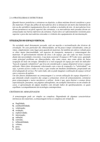 2.1.4 PRATELEIRAS E ESTRUTURAS
Quando houver prateleiras e estruturas no depósito, a altura máxima deverá considerar o peso
dos materiais. O topo das pilhas de mercadorias deve se distanciar um metro das luminárias do
teto ou dos sprinklers (equipamentos fixos de combate a incêndio) de teto. As mercadorias leves
devem permanecer na parte superior das estruturas, e as mercadorias mais pesadas devem ser
armazenadas nas barras inferiores da estrutura. O piso deve ser suficientemente resistente para
suportar o peso das mercadorias estocadas e o trânsito dos equipamentos de movimentação.
UTILIZAÇÃO DO ESPAÇO VERTICAL
Na sociedade atual densamente povoada, está em marcha a racionalização das técnicas de
circulação. No caso particular dos Almoxarifados, até há pouco tempo considerados, como já
vimos, simplesmente como lugar para guarda de materiais, há também um esforço voltado para
se obter maior funcionalidade, sob aspectos de transporte, manuseio e armazenagem dos
materiais. O aproveitamento máximo da área e do espaço, que são cada vez mais escassos
diante das necessidades crescentes, é sua meta essencial. O espaço é, 80 % das vezes, apontado
como principal problema em Almoxarifados, não como causa, mas como efeito da baixa
ocupação de itens em estoque. Identifica-se a real ocupação do espaço por meio do indicador
"taxa de ocupação volumétrica", que leva em consideração o espaço disponível versus o espaço
utilizado. Outro fator diretamente relacionado com a taxa de ocupação é a "seletividade", ou
seja, o pronto acesso a todos os itens, o que resulta em imediato atendimento, propiciando um
nível adequado de serviço. Por outro lado, não se pode imaginar a utilização do espaço vertical
sem o concurso de paletes.
Um dos fatores fundamentais na armazenagem é a correta utilização do espaço disponível, o
que demanda estudo exaustivo das cargas a armazenar, níveis de armazenamento, estruturas
para armazenagem e meios mecânicos a utilizar. Assim é que, para ilustrar o avanço dessa
especialização, passamos, nas páginas subseqüentes, em exemplos ilustrativos ou em estudos de
casos, à apresentação de alguns modelos com elevado índice de aperfeiçoamento, os quais
espelham o acompanhamento da tecnologia contemporânea.
CRITÉRIOS DE ARMAZENAGEM
A armazenagem pode ser simples ou complexa. Dependendo de algumas características
intrínsecas dos materiais, a armazenagem torna-se complexa em virtude de:
a. fragilidade;
b. combustibilidade;
c. volatização;
d. oxidação;
e. explosividade;
f. intoxicação;
g. radiação;
h. corrosão;
i. inflamabilidade;
j. volume;
k. peso;
l. forma.
 