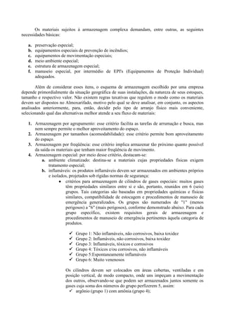 Os materiais sujeitos à armazenagem complexa demandam, entre outras, as seguintes
necessidades básicas:
a. preservação especial;
b. equipamentos especiais de prevenção de incêndios;
c. equipamentos de movimentação especiais;
d. meio ambiente especial;
e. estrutura de armazenagem especial;
f. manuseio especial, por intermédio de EPI's (Equipamentos de Proteção Individual)
adequados.
Além de considerar esses itens, o esquema de armazenagem escolhido por uma empresa
depende primordialmente da situação geográfica de suas instalações, da natureza de seus estoques,
tamanho e respectivo valor. Não existem regras taxativas que regulem o modo como os materiais
devem ser dispostos no Almoxarifado, motivo pelo qual se deve analisar, em conjunto, os aspectos
analisados anteriormente, para, então, decidir pelo tipo de arranjo físico mais conveniente,
selecionando qual das alternativas melhor atende a seu fluxo de materiais:
1. Armazenagem por agrupamento: esse critério facilita as tarefas de arrumação e busca, mas
nem sempre permite o melhor aproveitamento do espaço.
2. Armazenagem por tamanhos (acomodabilidade): esse critério permite bom aproveitamento
do espaço.
3. Armazenagem por freqüência: esse critério implica armazenar tão próximo quanto possível
da saída os materiais que tenham maior freqüência de movimento.
4. Armazenagem especial: por meio desse critério, destacam-se:
a. ambiente climatizado: destina-se a materiais cujas propriedades físicas exigem
tratamento especial;
b. inflamáveis: os produtos inflamáveis devem ser armazenados em ambientes próprios
e isolados, projetados sob rígidas normas de segurança:
 critérios para armazenagem de cilindros de gases especiais: muitos gases
têm propriedades similares entre si e são, portanto, reunidos em 6 (seis)
grupos. Tais categorias são baseadas em propriedades químicas e físicas
similares, compatibilidade de estocagem e procedimentos de manuseio de
emergência generalizados. Os grupos são numerados de "1" (menos
perigosos) a "6" (mais perigosos), conforme demonstrado abaixo. Para cada
grupo específico, existem requisitos gerais de armazenagem e
procedimentos de manuseio de emergência pertinentes àquela categoria de
produtos.
 Grupo 1: Não inflamáveis, não corrosivos, baixa toxidez
 Grupo 2: Inflamáveis, não corrosivos, baixa toxidez
 Grupo 3: Inflamáveis, tóxicos e corrosivos
 Grupo 4: Tóxicos e/ou corrosivos, não inflamáveis
 Grupo 5:Espontaneamente inflamáveis
 Grupo 6: Muito venenosos
Os cilindros devem ser colocados em áreas cobertas, ventiladas e em
posição vertical, de modo compacto, onde uns impeçam a movimentação
dos outros, observando-se que podem ser armazenados juntos somente os
gases cuja soma dos números do grupo perfizerem 5, assim:
 argônio (grupo 1) com amônia (grupo 4);
 