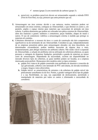  metano (grupo 2) com monóxido de carbono (grupo 3).
c. perecíveis: os produtos perecíveis devem ser armazenados segundo o método FIFO
(First In First Out), ou seja, primeiro que entra primeiro que sai.
5. Armazenagem em área externa: devido a sua natureza, muitos materiais podem ser
armazenados em áreas externas, contíguas ao Almoxarifado, o que diminui os custos e, em
paralelo, amplia o espaço interno para materiais que necessitam de proteção em área
coberta. A prática demonstra que podem ser colocados nos pátios externos do Almoxarifado,
além dos materiais a granel, tambores e contentores, peças fundidas, chapas de metal e
outros. O uso de contentores viabiliza a armazenagem externa à medida que protege os
materiais ali contidos.
6. Coberturas alternativas: a escassez de área e o custo de construção são dois componentes
significativos na de terminante de um Almoxarifado. Considere-se que, independentemente
de as empresas possuírem pátios para armazenagem alocados em área descoberta, em
determinadas circunstâncias, podem também necessitar de alguma área a mais,
temporariamente, para abrigar materiais em ambiente coberto. Não sendo viável a expansão
do Almoxarifado, a solução do problema está na utilização de coberturas plásticas, as quais
possuem a vantagem de dispensar fundações, permitindo a guarda de materiais ao menor
custo de armazenagem. Dependendo da necessidade, existem em disponibilidade no
mercado diversos tipos de cobertura, as quais também podem ser locadas, se a empresa
interessada assim preferir. Destacamos dois modelos entre os tipos existentes:
a. galpão fixo: trata-se de galpão construído com perfilados de alumínio e conexões de
aço galvanizado, cobertos com laminado de PVC anti-chama, de elevada resistência
a rasgos, fungos e raios ultravioleta;
b. Galpão móvel: as características da estrutura e da cobertura do galpão móvel são
praticamente semelhantes às do fixo. Porém, a grande vantagem desse tipo de galpão
é a sua flexibilidade, ou seja, sua capacidade de deslocamento, permitindo a
manipulação de materiais por todos os cantos e eliminando a necessidade de
corredores.
 