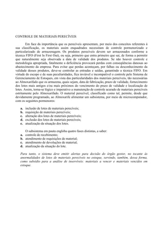 CONTROLE DE MATERIAIS PERECÍVEIS
Em face da importância que os perecíveis apresentam, por meio dos conceitos referentes à
sua classificação, os materiais assim enquadrados necessitam de controle pormenorizado e
particularizado de armazenagem. Os produtos perecíveis devem ser armazenados conforme a
técnica FIFO (First ln First Out), ou seja, primeiro que entra primeiro que sai, de forma a permitir
que naturalmente seja observada a data de validade dos produtos. Se não houver controle e
metodologia apropriada, fatalmente a deficiência provocará perdas com conseqüências danosas ao
abastecimento da empresa. Para evitar que perdas aconteçam, por falhas ou desconhecimento da
validade desses produtos, deve-se controlar as entradas e saídas, garantindo a técnica FIFO. Em
virtude do escopo e de suas peculiaridades, fica inviável e incompatível o controle pelo Sistema de
Gerenciamento de Estoques, em vista das particularidades dos materiais perecíveis, tão necessárias
ao Almoxarifado que os armazena, quais sejam, data de fabricação, prazo de validade, fornecimento
dos lotes mais antigos e/ou mais próximos do vencimento do prazo de validade e localização de
lotes. Assim, torna-se lógico e imperativo a manutenção de controle acurado de materiais perecíveis
estritamente pelo Almoxarifado. O material perecível, classificado como tal, permite, desde que
devidamente programado, ao Almoxarife alimentar um subsistema, por meio de microcomputador,
com os seguintes pormenores:
a. inclusão de lotes de materiais perecíveis;
b. requisição de materiais perecíveis;
c. alteração dos lotes de materiais perecíveis;
d. exclusão dos lotes de materiais perecíveis;
e. atualização da situação dos lotes.
O subsistema em pauta engloba quatro fases distintas, a saber:
a. controle de recebimento;
b. atendimento de requisições de material;
c. atendimento de devoluções de material;
d. atualização da situação do lote.
Para tanto, o sistema deve emitir alertas para decisão do órgão gestor, no tocante às
anormalidades de lotes de materiais perecíveis no estoque, servindo, também, dessa forma,
como subsídio para a análise de inservíveis: materiais a vencer e materiais vencidos em
estoque.
 