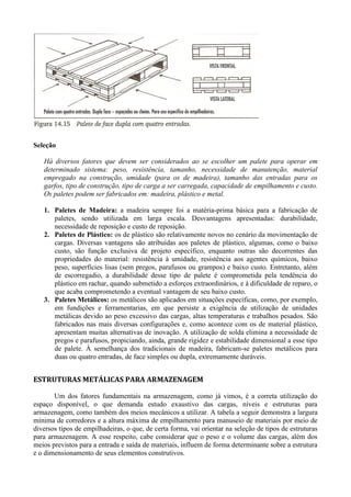 Seleção
Há diversos fatores que devem ser considerados ao se escolher um palete para operar em
determinado sistema: peso, resistência, tamanho, necessidade de manutenção, material
empregado na construção, umidade (para os de madeira), tamanho das entradas para os
garfos, tipo de construção, tipo de carga a ser carregada, capacidade de empilhamento e custo.
Os paletes podem ser fabricados em: madeira, plástico e metal.
1. Paletes de Madeira: a madeira sempre foi a matéria-prima básica para a fabricação de
paletes, sendo utilizada em larga escala. Desvantagens apresentadas: durabilidade,
necessidade de reposição e custo de reposição.
2. Paletes de Plástico: os de plástico são relativamente novos no cenário da movimentação de
cargas. Diversas vantagens são atribuídas aos paletes de plástico, algumas, como o baixo
custo, são função exclusiva de projeto específico, enquanto outras são decorrentes das
propriedades do material: resistência à umidade, resistência aos agentes químicos, baixo
peso, superfícies lisas (sem pregos, parafusos ou grampos) e baixo custo. Entretanto, além
de escorregadio, a durabilidade desse tipo de palete é comprometida pela tendência do
plástico em rachar, quando submetido a esforços extraordinários, e à dificuldade de reparo, o
que acaba comprometendo a eventual vantagem de seu baixo custo.
3. Paletes Metálicos: os metálicos são aplicados em situações específicas, como, por exemplo,
em fundições e ferramentarias, em que persiste a exigência de utilização de unidades
metálicas devido ao peso excessivo das cargas, altas temperaturas e trabalhos pesados. São
fabricados nas mais diversas configurações e, como acontece com os de material plástico,
apresentam muitas alternativas de inovação. A utilização de solda elimina a necessidade de
pregos e parafusos, propiciando, ainda, grande rigidez e estabilidade dimensional a esse tipo
de palete. À semelhança dos tradicionais de madeira, fabricam-se paletes metálicos para
duas ou quatro entradas, de face simples ou dupla, extremamente duráveis.
ESTRUTURAS METÁLICAS PARA ARMAZENAGEM
Um dos fatores fundamentais na armazenagem, como já vimos, é a correta utilização do
espaço disponível, o que demanda estudo exaustivo das cargas, níveis e estruturas para
armazenagem, como também dos meios mecânicos a utilizar. A tabela a seguir demonstra a largura
mínima de corredores e a altura máxima de empilhamento para manuseio de materiais por meio de
diversos tipos de empilhadeiras, o que, de certa forma, vai orientar na seleção de tipos de estruturas
para armazenagem. A esse respeito, cabe considerar que o peso e o volume das cargas, além dos
meios previstos para a entrada e saída de materiais, influem de forma determinante sobre a estrutura
e o dimensionamento de seus elementos construtivos.
 