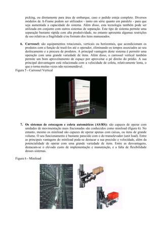 picking, ou diretamente para área de embarque, caso o pedido esteja completo. Diversos
módulos de A-Frame podem ser utilizados - tanto em série quanto em paralelo - para que
seja aumentada a capacidade do sistema. Além disso, esta tecnologia também pode ser
utilizada em conjunto com outros sistemas de separação. Este tipo de sistema permite uma
separação bastante rápida com alta produtividade, no entanto apresenta algumas restrições
de uso relativas a fragilidade e/ou formato dos itens manuseados.
6. Carrossel: são equipamentos rotacionais, verticais ou horizontais, que acondicionam os
produtos com a função de trazê-los até o operador, eliminando os tempos associados ao seu
deslocamento e a procura de produtos. A principal vantagem deste sistema é permitir uma
operação com uma grande variedade de itens. Além disso, o carrossel vertical também
permite um bom aproveitamento de espaço por aproveitar o pé direito do prédio. A sua
principal desvantagem está relacionada com a velocidade de coleta, relativamente lenta, o
que o torna muitas vezes não recomendável.
Figura 5 - Carrossel Vertical
7. Os sistemas de estocagem e coleta automáticos (AS/RS): são capazes de operar com
unidades de movimentação mais fracionadas são conhecidos como miniload (figura 6). No
entanto, mesmo os miniload são capazes de operar apenas com caixas, ou itens de grande
volume. O seu funcionamento é bastante parecido com o do transelevador (unit load). Entre
as principais vantagens do miniload pode-se destacar a sua precisão e velocidade, além da
potencialidade de operar com uma grande variedade de itens. Entre as desvantagens,
destacam-se o elevado custo de implementação e manutenção, e a falta de flexibilidade
desses sistemas.
Figura 6 - Miniload
 