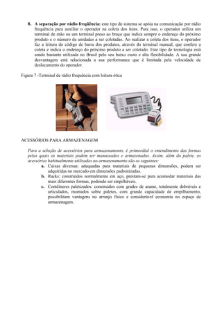 8. A separação por rádio freqüência: este tipo de sistema se apóia na comunicação por rádio
frequência para auxiliar o operador na coleta dos itens. Para isso, o operador utiliza um
terminal de mão ou um terminal preso ao braço que indica sempre o endereço do próximo
produto e o número de unidades a ser coletadas. Ao realizar a coleta dos itens, o operador
faz a leitura do código de barra dos produtos, através do terminal manual, que confere a
coleta e indica o endereço do próximo produto a ser coletado. Este tipo de tecnologia está
sendo bastante utilizada no Brasil pelo seu baixo custo e alta flexibilidade. A sua grande
desvantagem está relacionada a sua performance que é limitada pela velocidade de
deslocamento do operador.
Figura 7 -Terminal de rádio frequência com leitura ótica
ACESSÓRIOS PARA ARMAZENAGEM
Para a seleção de acessórios para armazenamento, é primordial o entendimento das formas
pelas quais os materiais podem ser manuseados e armazenados. Assim, além do palete, os
acessórios habitualmente utilizados no armazenamento são os seguintes:
a. Caixas diversas: adequadas para materiais de pequenas dimensões, podem ser
adquiridas no mercado em dimensões padronizadas.
b. Racks: construídos normalmente em aço, prestam-se para acomodar materiais das
mais diferentes formas, podendo ser empilháveis.
c. Contêineres paletizados: construídos com grades de arame, totalmente dobráveis e
articulados, montados sobre paletes, com grande capacidade de empilhamento,
possibilitam vantagens no arranjo físico e considerável economia no espaço de
armazenagem.
 