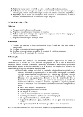 18. Auditoria: manter equipe envolvida no setor a estar buscando melhoria continua.
19. Instalação: projetar instalação de modo a acomodar todo sistema de movimentação e
armazenagem, levando em consideração pé-direito e espaçamento das colunas (engenharia).
20. Segurança: prever planos de contingência para acidentes na movimentação ou não de
materiais, principalmente com as conhecidas “cargas perigosas”.
LAYOUT DO ARMAZÉM:
Objetivos:
1. Assegurar a utilização máxima do espaço.
2. Propiciar a mais eficiente movimentação de materiais.
3. Reduzir custos com utilização de equipamentos adequados, mão-de-obra e espaços, de
forma a eliminar danos aos materiais.
4. Propiciar flexibilidade para mudanças futuras.
Metodologia:
1. Conhecer os materiais a serem movimentados (especificidade de cada um), buscar a
padronização.
2. Localizar as áreas de recebimento e expedição.
3. Localizar as áreas primárias, secundárias de separação de pedidos e estocagem.
4. Definir o sistema de localização dos materiais.
Padronização
Normalmente nas empresas, são encontrados materiais especificados de forma tão
semelhante que, na maioria das vezes, poderiam ser agrupados em um só tipo. A atividade de
estabelecer padrões definidos de materiais, estendendo o seu uso ao maior número possível de
aplicações ou produtos, é denominada Padronização de Materiais. De maneira geral, o processo de
padronização se desenvolve através das seguintes fases:
a) Simplificação: consiste em reduzir as variedades, eliminando os itens obsoletos, os
materiais desnecessários e os que podem ser substituídos por outros já empregados
em maior escala, ou ainda buscando-se um novo material que substituam vários ou
até todos os que estão em uso. Uma grande fonte de simplificação é a redução dos
diferentes tipos de equipamentos. Durante a fase de simplificação deve-se
desenvolver a Análise de Valor, que consiste em coordenar o estudo dos
componentes industriais, materiais e processos, respondendo a algumas perguntas
básicas, na maioria das vezes utilizando os seus fornecedores como fonte primária de
dados:
 O uso deste material é indispensável?
 O custo é proporcional à sua utilidade?
 Há margem de tolerância?
 Todas as atuais características são realmente necessárias?
 Existe alguma alternativa melhor, com o mesmo emprego?
 Há alguém comprando mais barato? Onde?
 É possível redesenhar a peça, ampliando o seu uso para obter economia de
escala?
 Há algum outro método de manufatura que reduza o custo do processo?
Nota: se o material for reprovado nesse teste, estará evidenciado que poderá haver simplificação.
 