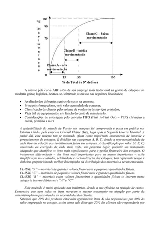 A análise pela curva ABC além de seu emprego mais tradicional na gestão de estoques, na
moderna gestão logística, destaca-se, sobretudo o seu uso nas seguintes finalidades:
 Avaliação dos diferentes centros de custo na empresa;
 Principais fornecedores, pelo valor acumulado de compras;
 Classificação de clientes pelo volume de vendas ou de serviços prestados;
 Vida útil de equipamentos, em função do custo de manutenção.
 Considerações de estocagem pelo conceito FIFO (First In-First Out) = PEPS (Primeiro a
entrar, primeiro a sair).
A aplicabilidade do método de Pareto nos estoques foi comprovada e posta em prática nos
Estados Unidos pela empresa General Eletric (GE), logo após a Segunda Guerra Mundial. A
partir daí, esse sistema tem se mostrado eficaz como importante instrumento de controle e
gerenciamento de estoques. É dividido nas categorias A, B, C, devido a representatividade de
cada item em relação aos investimentos feitos em estoques. A classificação por valor (A, B, C)
atualizado ou corrigido de cada item, vista, em primeiro lugar, permitir um tratamento
adequado que identifica os itens mais significativos para a gestão financeira dos estoques. O
tratamento diferenciado – dos itens mais importantes para os menos importantes – exibe
simplificação nos controles, seletividade e racionalização dos estoques. Isto representa tempo x
dinheiro, proporcionando melhor desempenho na distribuição dos materiais a serem estocados.
CLASSE “A” – materiais de grandes valores financeiros e pequenas quantidades físicas.
CLASSE “C” – materiais de pequenos valores financeiros e grandes quantidades físicas.
CLASSE “B” – materiais cujos valores financeiros e quantidades físicas se inserem numa
categoria intermediária entre “A” e “C”
Esse meétodo é muito aplicado nas indústrias, devido a sua eficácia na redução de custos.
Demonstra que nem todos os itens merecem o mesmo tratamento ou atenção por parte da
administração ou para atender as necessidades dos clientes.
Sabemos que 20% dos produtos estocados (geralmente itens A) são responsáveis por 80% do
valor empregado no estoque, assim como vale dizer que 20% dos clientes são responsáveis por
 