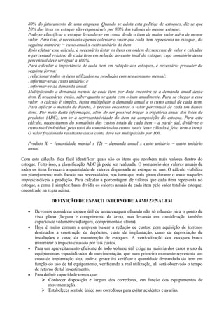 80% do faturamento de uma empresa. Quando se adota esta política de estoques, diz-se que
20% dos itens em estoque são responsáveis por 80% dos valores do mesmo estoque.
Pode-se classificar o estoque levando-se em conta desde o item de maior valor até o de menor
valor. Para isso, é necessário apenas calcular o valor que cada item representa no estoque , da
seguinte maneira: = custo anual x custo unitário do item
Após efetuar este cálculo, é necessário listar os itens em ordem decrescente de valor e calcular
o percentual relativo de cada item em relação ao custo total do estoque, cujo somatório desse
percentual deve ser igual a 100%.
Para calcular a importância de cada item em relação aos estoques, é necessário proceder da
seguinte forma:
. relacionar todos os itens utilizados na produção com seu consumo mensal;
. informar-se do custo unitário; e
. informar-se da demanda anual.
Multiplicando a demanda mensal de cada item por doze encontra-se a demanda anual desse
item. É necessário, então, saber quanto se gasta com o item anualmente. Para se chegar a esse
valor, o cálculo é simples, basta multiplicar a demanda anual e o custo anual de cada item.
Para aplicar o método de Pareto, é preciso encontrar o valor percentual de cada um desses
itens. Por meio desta informação, além de ser possível traçar a trajetória anual dos lotes de
produtos (ABC), tem-se a representatividade do item na composição do estoque. Para este
cálculo, necessitamos do somatório dos custos totais de cada item – a partir daí, divide-se o
custo total individual pelo total do somatório dos custos totais (esse cálculo é feito item a item).
O valor fracionado resultante dessa conta deve ser multiplicado por 100.
Produto X = (quantidade mensal x 12) = demanda anual x custo unitário = custo unitário
anual.
Com este cálculo, fica fácil identificar quais são os itens que recebem mais valores dentro do
estoque. Feito isso, a classificação ABC já pode ser realizada. O somatório dos valores anuais de
todos os itens fornecerá a quantidade de valores dispensada ao estoque no ano. O cálculo viabiliza
um planejamento mais focado nas necessidades, nos itens que mais giram durante o ano e naqueles
imprescindíveis a produção. Para calcular a porcentagem de valores que cada item representa no
estoque, a conta é simples: basta dividir os valores anuais de cada item pelo valor total do estoque,
encontrado na regra acima.
DEFINIÇÃO DE ESPAÇO INTERNO DE ARMAZENAGEM
 Devemos considerar espaço útil de armazenagem olhando não só olhando para o ponto de
vista plano (largura e comprimento da área), mas levando em consideração também
capacidade volumétrica (largura, comprimento e altura).
 Hoje é muito comum a empresa buscar a redução de custos: com aquisição de terrenos
destinados a construção de depósitos, custo de implantação, custo de depreciação de
instalações e custo da manutenção de estoques. A verticalização dos estoques busca
minimizar o impacto causado por tais custos.
 Para um aproveitamento eficiente de todo volume útil exige na maioria dos casos o uso de
equipamentos especializados de movimentação, que num primeiro momento representa um
custo de implantação alto, onde o gestor irá verificar a quantidade demandada do item em
função do uso de tal equipamento, verificando a real utilização, ali será observado o tempo
de retorno de tal investimento.
 Para definir capacidade temos que:
 Conhecer disposição e largura dos corredores, em função dos equipamentos de
movimentação.
 Estabelecer sentido único nos corredores para evitar acidentes e avarias.
 