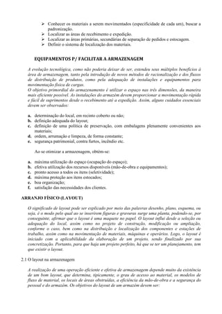  Conhecer os materiais a serem movimentados (especificidade de cada um), buscar a
padronização.
 Localizar as áreas de recebimento e expedição.
 Localizar as áreas primárias, secundárias de separação de pedidos e estocagem.
 Definir o sistema de localização dos materiais.
EQUIPAMENTOS P/ FACILITAR A ARMAZENAGEM
A evolução tecnológica, como não poderia deixar de ser, estendeu seus múltiplos benefícios à
área de armazenagem, tanto pela introdução de novos métodos de racionalização e dos fluxos
de distribuição de produtos, como pela adequação de instalações e equipamentos para
movimentação física de cargas.
O objetivo primordial do armazenamento é utilizar o espaço nas três dimensões, da maneira
mais eficiente possível. As instalações do armazém devem proporcionar a movimentação rápida
e fácil de suprimentos desde o recebimento até a expedição. Assim, alguns cuidados essenciais
devem ser observados:
a. determinação do local, em recinto coberto ou não;
b. definição adequada do layout;
c. definição de uma política de preservação, com embalagens plenamente convenientes aos
materiais;
d. ordem, arrumação e limpeza, de forma constante;
e. segurança patrimonial, contra furtos, incêndio etc.
Ao se otimizar a armazenagem, obtém-se:
a. máxima utilização do espaço (ocupação do espaço);
b. efetiva utilização dos recursos disponíveis (mão-de-obra e equipamentos);
c. pronto acesso a todos os itens (seletividade);
d. máxima proteção aos itens estocados;
e. boa organização;
f. satisfação das necessidades dos clientes.
ARRANJO FÍSICO (LAYOUT)
O significado de layout pode ser explicado por meio das palavras desenho, plano, esquema, ou
seja, é o modo pelo qual ao se inserirem figuras e gravuras surge uma planta, podendo-se, por
conseguinte, afirmar que o layout é uma maquete no papel. O layout influi desde a seleção ou
adequação do local, assim como no projeto de construção, modificação ou ampliação,
conforme o caso, bem como na distribuição e localização dos componentes e estações de
trabalho, assim como na movimentação de materiais, máquinas e operários. Logo, o layout é
iniciado com a aplicabilidade da elaboração de um projeto, sendo finalizado por sua
concretização. Portanto, para que haja um projeto perfeito, há que se ter um planejamento, tem
que existir o layout.
2.1 O layout na armazenagem
A realização de uma operação eficiente e efetiva de armazenagem depende muito da existência
de um bom layout, que determina, tipicamente, o grau de acesso ao material, os modelos de
fluxo de material, os locais de áreas obstruídas, a eficiência da mão-de-obra e a segurança do
pessoal e do armazém. Os objetivos do layout de um armazém devem ser:
 