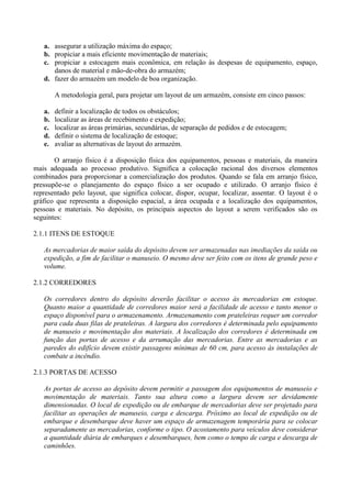 a. assegurar a utilização máxima do espaço;
b. propiciar a mais eficiente movimentação de materiais;
c. propiciar a estocagem mais econômica, em relação às despesas de equipamento, espaço,
danos de material e mão-de-obra do armazém;
d. fazer do armazém um modelo de boa organização.
A metodologia geral, para projetar um layout de um armazém, consiste em cinco passos:
a. definir a localização de todos os obstáculos;
b. localizar as áreas de recebimento e expedição;
c. localizar as áreas primárias, secundárias, de separação de pedidos e de estocagem;
d. definir o sistema de localização de estoque;
e. avaliar as alternativas de layout do armazém.
O arranjo físico é a disposição física dos equipamentos, pessoas e materiais, da maneira
mais adequada ao processo produtivo. Significa a colocação racional dos diversos elementos
combinados para proporcionar a comercialização dos produtos. Quando se fala em arranjo físico,
pressupõe-se o planejamento do espaço físico a ser ocupado e utilizado. O arranjo físico é
representado pelo layout, que significa colocar, dispor, ocupar, localizar, assentar. O layout é o
gráfico que representa a disposição espacial, a área ocupada e a localização dos equipamentos,
pessoas e materiais. No depósito, os principais aspectos do layout a serem verificados são os
seguintes:
2.1.1 ITENS DE ESTOQUE
As mercadorias de maior saída do depósito devem ser armazenadas nas imediações da saída ou
expedição, a fim de facilitar o manuseio. O mesmo deve ser feito com os itens de grande peso e
volume.
2.1.2 CORREDORES
Os corredores dentro do depósito deverão facilitar o acesso às mercadorias em estoque.
Quanto maior a quantidade de corredores maior será a facilidade de acesso e tanto menor o
espaço disponível para o armazenamento. Armazenamento com prateleiras requer um corredor
para cada duas filas de prateleiras. A largura dos corredores é determinada pelo equipamento
de manuseio e movimentação dos materiais. A localização dos corredores é determinada em
função das portas de acesso e da arrumação das mercadorias. Entre as mercadorias e as
paredes do edifício devem existir passagens mínimas de 60 cm, para acesso às instalações de
combate a incêndio.
2.1.3 PORTAS DE ACESSO
As portas de acesso ao depósito devem permitir a passagem dos equipamentos de manuseio e
movimentação de materiais. Tanto sua altura como a largura devem ser devidamente
dimensionadas. O local de expedição ou de embarque de mercadorias deve ser projetado para
facilitar as operações de manuseio, carga e descarga. Próximo ao local de expedição ou de
embarque e desembarque deve haver um espaço de armazenagem temporária para se colocar
separadamente as mercadorias, conforme o tipo. O acostamento para veículos deve considerar
a quantidade diária de embarques e desembarques, bem como o tempo de carga e descarga de
caminhões.
 