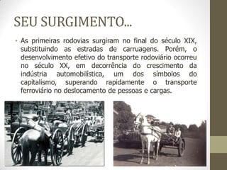 SEU SURGIMENTO... 
•As primeiras rodovias surgiram no final do século XIX, substituindo as estradas de carruagens. Porém, o desenvolvimento efetivo do transporte rodoviário ocorreu no século XX, em decorrência do crescimento da indústria automobilística, um dos símbolos do capitalismo, superando rapidamente o transporte ferroviário no deslocamento de pessoas e cargas.  