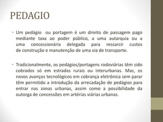 PEDAGIO 
•Um pedágio ou portagem é um direito de passagem pago mediante taxa ao poder público, a uma autarquia ou a uma concessionária delegada para ressarcir custos de construção e manutenção de uma via de transporte. 
•Tradicionalmente, os pedágios/portagens rodoviárias têm sido cobrados só em estradas rurais ou interurbanas. Mas, os novos avanços tecnológicos em cobrança eletrônica sem parar têm permitido a introdução da arrecadação de pedágios para entrar nas zonas urbanas, assim como a possibilidade da outorga de concessões em artérias viárias urbanas.  
